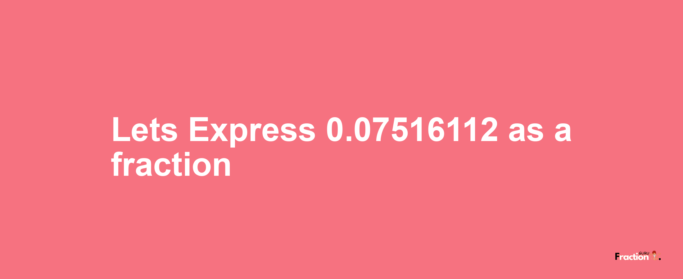 Lets Express 0.07516112 as afraction